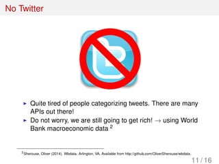 No Twitter
Quite tired of people categorizing tweets. There are many
APIs out there!
Do not worry, we are still going to get rich! → using World
Bank macroeconomic data 2
2
Sherouse, Oliver (2014). Wbdata. Arlington, VA. Available from http://github.com/OliverSherouse/wbdata.
11 / 16
 