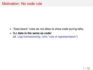 Motivation: No code rule
“Data beers” rules do not allow to show code during talks.
But data is the same as code!
(cf. Lisp homoiconicity, Unix “rule of representation”)
1 / 16
 