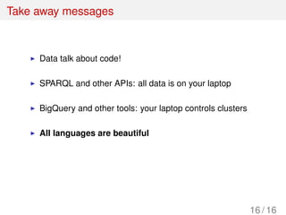 Take away messages
Data talk about code!
SPARQL and other APIs: all data is on your laptop
BigQuery and other tools: your laptop controls clusters
All languages are beautiful
16 / 16
 