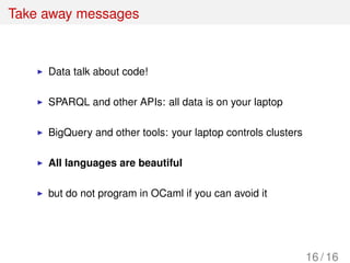Take away messages
Data talk about code!
SPARQL and other APIs: all data is on your laptop
BigQuery and other tools: your laptop controls clusters
All languages are beautiful
but do not program in OCaml if you can avoid it
16 / 16
 