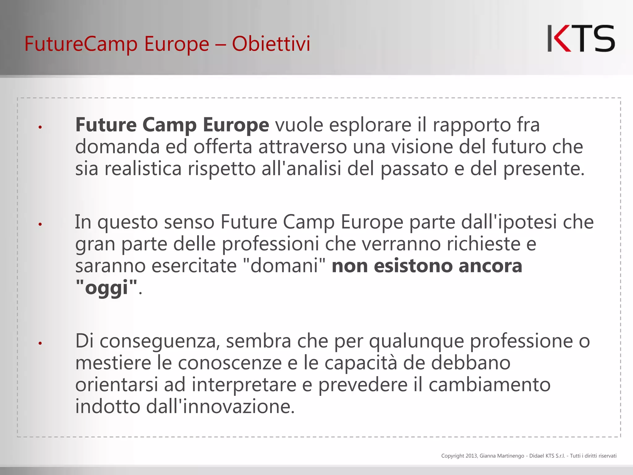 FutureCamp Europe – Obiettivi


 •   Future Camp Europe vuole esplorare il rapporto fra
     domanda ed offerta attraverso una visione del futuro che
     sia realistica rispetto all'analisi del passato e del presente.

 •   In questo senso Future Camp Europe parte dall'ipotesi che
     gran parte delle professioni che verranno richieste e
     saranno esercitate "domani" non esistono ancora
     "oggi".

 •   Di conseguenza, sembra che per qualunque professione o
     mestiere le conoscenze e le capacità de debbano
     orientarsi ad interpretare e prevedere il cambiamento
     indotto dall'innovazione.

                                                  Copyright 2013, Gianna Martinengo - Didael KTS S.r.l. - Tutti i diritti riservati
 