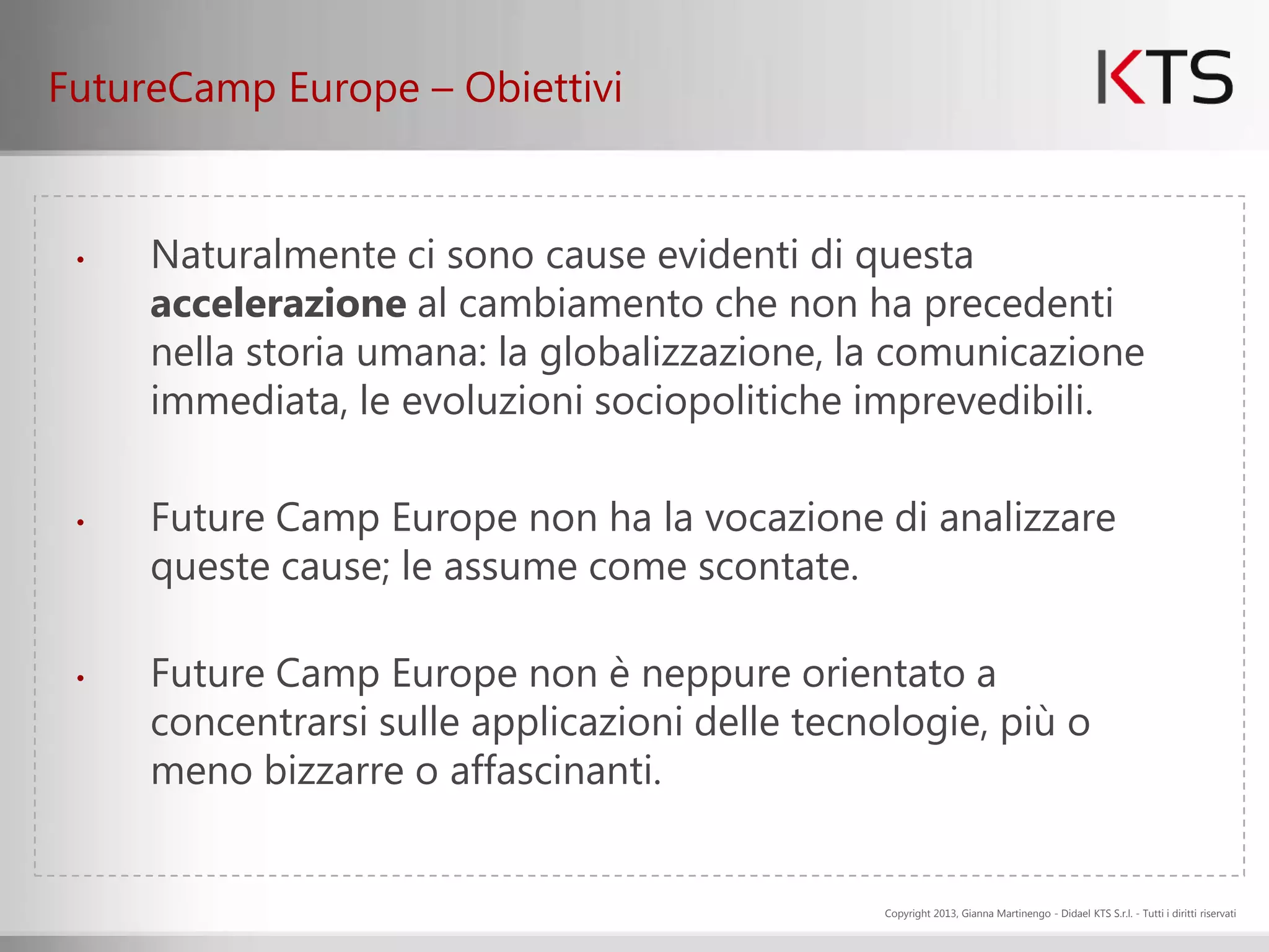 FutureCamp Europe – Obiettivi


 •   Naturalmente ci sono cause evidenti di questa
     accelerazione al cambiamento che non ha precedenti
     nella storia umana: la globalizzazione, la comunicazione
     immediata, le evoluzioni sociopolitiche imprevedibili.

 •   Future Camp Europe non ha la vocazione di analizzare
     queste cause; le assume come scontate.

 •   Future Camp Europe non è neppure orientato a
     concentrarsi sulle applicazioni delle tecnologie, più o
     meno bizzarre o affascinanti.


                                               Copyright 2013, Gianna Martinengo - Didael KTS S.r.l. - Tutti i diritti riservati
 