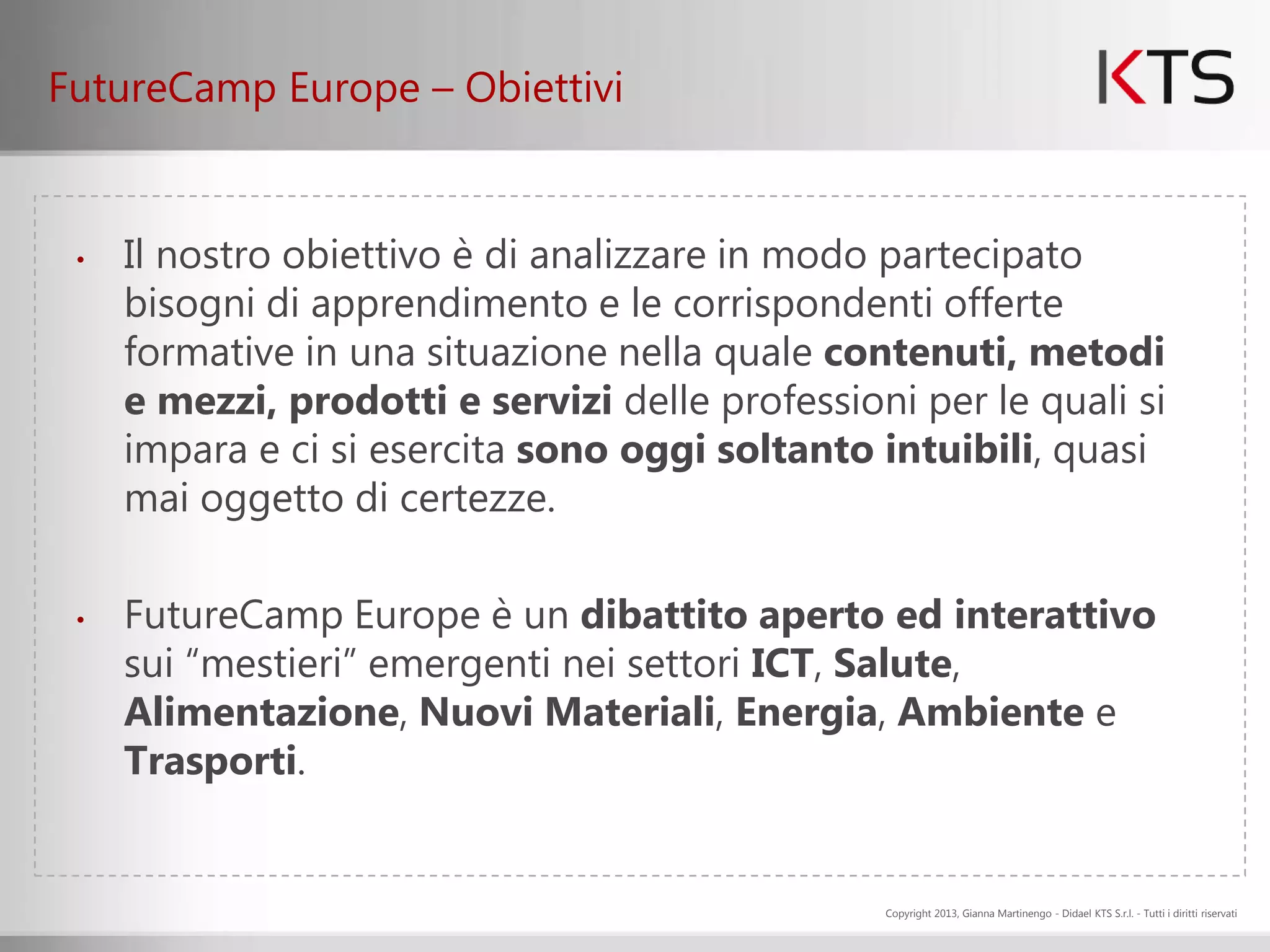 FutureCamp Europe – Obiettivi


 •   Il nostro obiettivo è di analizzare in modo partecipato
     bisogni di apprendimento e le corrispondenti offerte
     formative in una situazione nella quale contenuti, metodi
     e mezzi, prodotti e servizi delle professioni per le quali si
     impara e ci si esercita sono oggi soltanto intuibili, quasi
     mai oggetto di certezze.

 •   FutureCamp Europe è un dibattito aperto ed interattivo
     sui “mestieri” emergenti nei settori ICT, Salute,
     Alimentazione, Nuovi Materiali, Energia, Ambiente e
     Trasporti.


                                                 Copyright 2013, Gianna Martinengo - Didael KTS S.r.l. - Tutti i diritti riservati
 