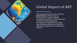 Global Impact of ART
ART advancements have had a profound
by oﬀering hope to
individuals and couples worldwide
struggling with infertility. These innovations
have transcended geographical
boundaries, providing access to cutting-
edge infertility treatments and fostering
international collaboration in reproductive
medicine.
 