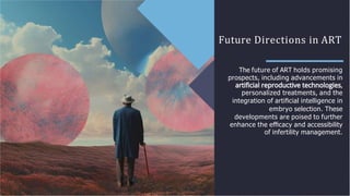 Future Directions in ART
The future of ART holds promising
prospects, including advancements in
,
personalized treatments, and the
integration of artiﬁcial intelligence in
embryo selection. These
developments are poised to further
enhance the eﬃcacy and accessibility
of infertility management.
 
