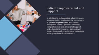 Patient Empowerment and
Support
In addition to technological advancements,
it is essential to emphasize the importance
of and support
throughout the ART journey. Providing
comprehensive care, emotional support,
and educational resources can positively
impact the overall experience of individuals
undergoing infertility treatments.
 