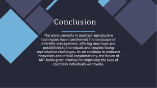 The advancements in assisted reproductive
techniques have transformed the landscape of
infertility management, oﬀering new hope and
possibilities to individuals and couples facing
reproductive challenges. As we continue to embrace
innovation and ethical considerations, the future of
ART holds great promise for improving the lives of
countless individuals worldwide.
Conclusion
 
