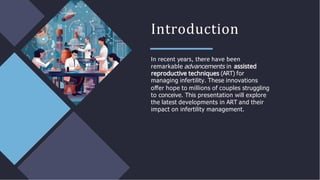 Introduction
In recent years, there have been
remarkable advancements in
(ART) for
managing infertility. These innovations
oﬀer hope to millions of couples struggling
to conceive. This presentation will explore
the latest developments in ART and their
impact on infertility management.
 