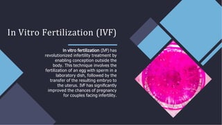 In Vitro Fertilization (IVF)
(IVF) has
revolutionized infertility treatment by
enabling conception outside the
body. This technique involves the
fertilization of an egg with sperm in a
laboratory dish, followed by the
transfer of the resulting embryo to
the uterus. IVF has signiﬁcantly
improved the chances of pregnancy
for couples facing infertility.
 