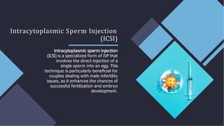 Intracytoplasmic Sperm Injection
(ICSI)
(ICSI) is a specialized form of IVF that
involves the direct injection of a
single sperm into an egg. This
technique is particularly beneﬁcial for
couples dealing with male infertility
issues, as it enhances the chances of
successful fertilization and embryo
development.
 