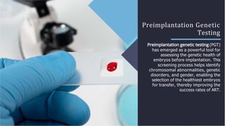 Preimplantation Genetic
Testing
(PGT)
has emerged as a powerful tool for
assessing the genetic health of
embryos before implantation. This
screening process helps identify
chromosomal abnormalities, genetic
disorders, and gender, enabling the
selection of the healthiest embryos
for transfer, thereby improving the
success rates of ART.
 