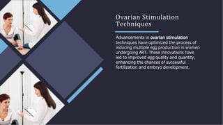 Ovarian Stimulation
Techniques
Advancements in
techniques have optimized the process of
inducing multiple egg production in women
undergoing ART. These innovations have
led to improved egg quality and quantity,
enhancing the chances of successful
fertilization and embryo development.
 