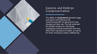 Gamete and Embryo
Cryopreservation
The ability to gametes (eggs
and sperm) and embryos has
revolutionized ART by allowing for their
storage and later use. This has extended
the fertility window for individuals
undergoing medical treatments that may
aﬀect their reproductive health, as well as
for those choosing to delay childbearing.
 