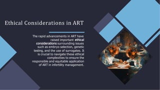 Ethical Considerations in ART
The rapid advancements in ART have
raised important
surrounding issues
such as embryo selection, genetic
testing, and the use of surrogates. It
is crucial to navigate these ethical
complexities to ensure the
responsible and equitable application
of ART in infertility management.
 