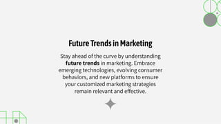 Stay ahead of the curve by understanding
future trends in marketing. Embrace
emerging technologies, evolving consumer
behaviors, and new platforms to ensure
your customized marketing strategies
remain relevant and effective.
FutureTrendsinMarketing
 