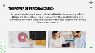 THEPOWEROFPERSONALIZATION
Personalization is a key driver of customer satisfaction. Implementing tailored
content and offers not only improves engagement but also fosters long-term
relationships. Businesses that prioritize personalization see higher conversion rates
and customer retention.
 