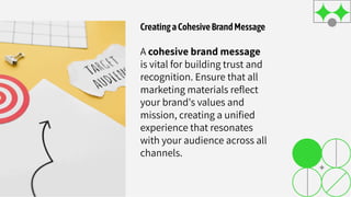 CreatingaCohesiveBrandMessage
A cohesive brand message
is vital for building trust and
recognition. Ensure that all
marketing materials reﬂect
your brand's values and
mission, creating a uniﬁed
experience that resonates
with your audience across all
channels.
 