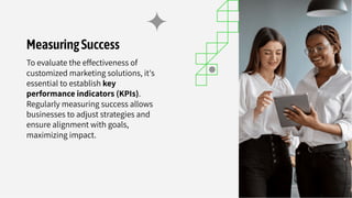 MeasuringSuccess
To evaluate the effectiveness of
customized marketing solutions, it's
essential to establish key
performance indicators (KPIs).
Regularly measuring success allows
businesses to adjust strategies and
ensure alignment with goals,
maximizing impact.
 