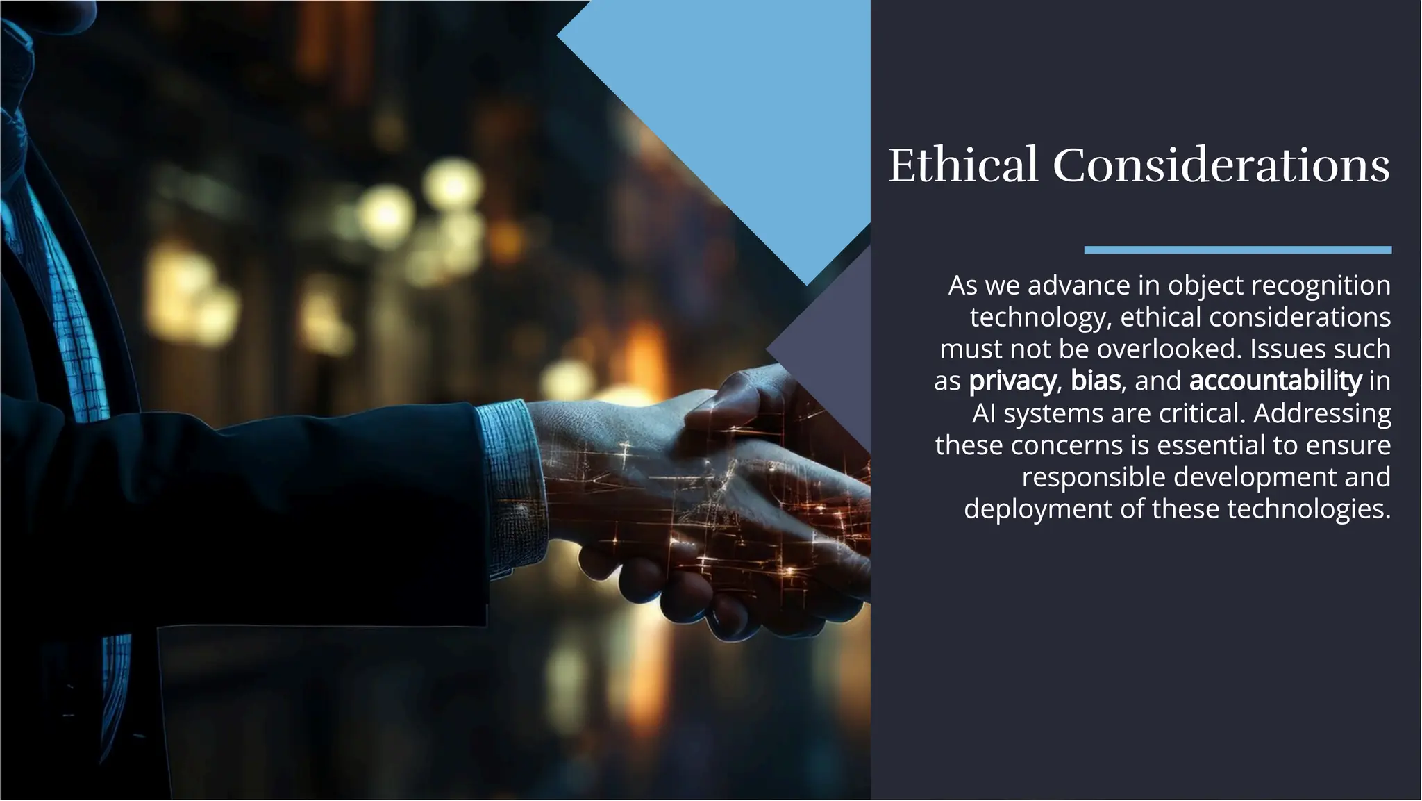 Ethical Considerations
Ethical Considerations
As we advance in object recognition
technology, ethical considerations
must not be overlooked. Issues such
as privacy, bias, and accountability in
AI systems are critical. Addressing
these concerns is essential to ensure
responsible development and
deployment of these technologies.
As we advance in object recognition
technology, ethical considerations
must not be overlooked. Issues such
as privacy, bias, and accountability in
AI systems are critical. Addressing
these concerns is essential to ensure
responsible development and
deployment of these technologies.
 