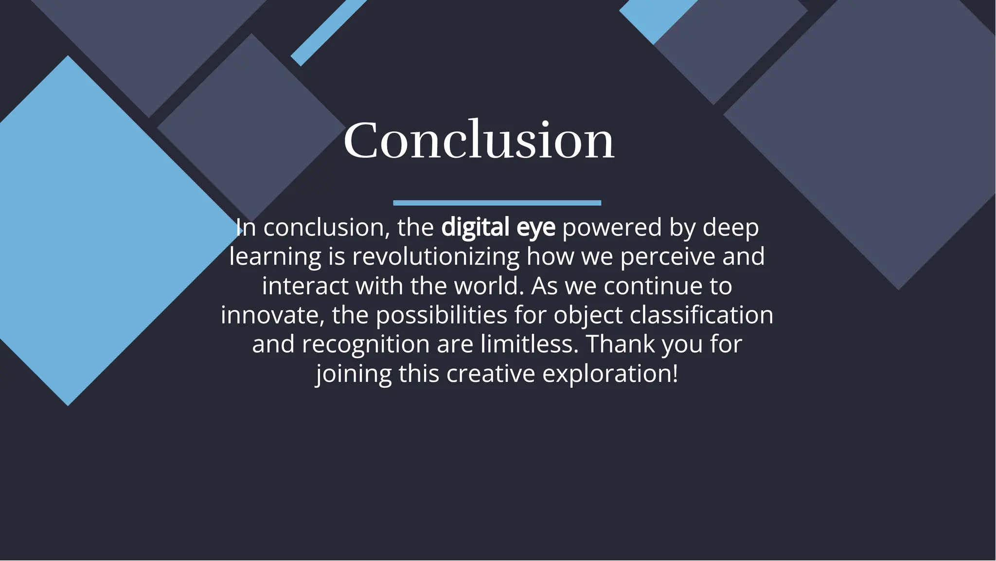 In conclusion, the digital eye powered by deep
learning is revolutionizing how we perceive and
interact with the world. As we continue to
innovate, the possibilities for object classiﬁcation
and recognition are limitless. Thank you for
joining this creative exploration!
In conclusion, the digital eye powered by deep
learning is revolutionizing how we perceive and
interact with the world. As we continue to
innovate, the possibilities for object classiﬁcation
and recognition are limitless. Thank you for
joining this creative exploration!
Conclusion
Conclusion
 