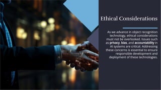 Ethical Considerations
Ethical Considerations
As we advance in object recognition
technology, ethical considerations
must not be overlooked. Issues such
as privacy, bias, and accountability in
AI systems are critical. Addressing
these concerns is essential to ensure
responsible development and
deployment of these technologies.
As we advance in object recognition
technology, ethical considerations
must not be overlooked. Issues such
as privacy, bias, and accountability in
AI systems are critical. Addressing
these concerns is essential to ensure
responsible development and
deployment of these technologies.
 