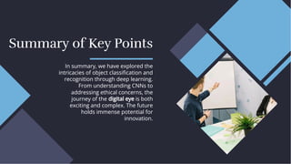 Summary of Key Points
Summary of Key Points
In summary, we have explored the
intricacies of object classiﬁcation and
recognition through deep learning.
From understanding CNNs to
addressing ethical concerns, the
journey of the digital eye is both
exciting and complex. The future
holds immense potential for
innovation.
In summary, we have explored the
intricacies of object classiﬁcation and
recognition through deep learning.
From understanding CNNs to
addressing ethical concerns, the
journey of the digital eye is both
exciting and complex. The future
holds immense potential for
innovation.
 