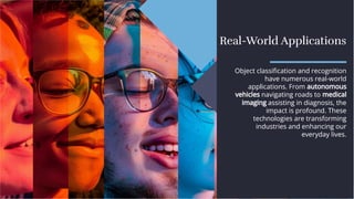Real-World Applications
Real-World Applications
Object classiﬁcation and recognition
have numerous real-world
applications. From autonomous
vehicles navigating roads to medical
imaging assisting in diagnosis, the
impact is profound. These
technologies are transforming
industries and enhancing our
everyday lives.
Object classiﬁcation and recognition
have numerous real-world
applications. From autonomous
vehicles navigating roads to medical
imaging assisting in diagnosis, the
impact is profound. These
technologies are transforming
industries and enhancing our
everyday lives.
 