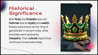 Historical
Significance
Both Ruby and Emerald have rich
histories tied to royalty and wealth.
Rubies were known as the 'king of
gemstones' in ancient India, while
emeralds were favored by
Cleopatra. Their cultural importance
continues to resonate today.
 