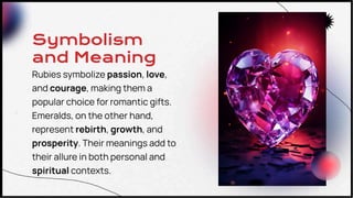 Symbolism
and Meaning
Rubies symbolize passion, love,
and courage, making them a
popular choice for romantic gifts.
Emeralds, on the other hand,
represent rebirth, growth, and
prosperity. Their meanings add to
their allure in both personal and
spiritual contexts.
 