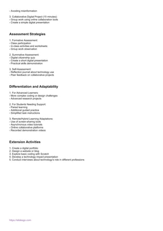 - Avoiding misinformation
3. Collaborative Digital Project (15 minutes):
- Group work using online collaboration tools
- Create a simple digital presentation
Assessment Strategies
1. Formative Assessment:
- Class participation
- In-class activities and worksheets
- Group work observation
2. Summative Assessment:
- Digital citizenship quiz
- Create a short digital presentation
- Practical skills demonstration
3. Self-Assessment:
- Reflection journal about technology use
- Peer feedback on collaborative projects
Differentiation and Adaptability
1. For Advanced Learners:
- More complex coding or design challenges
- Advanced research projects
2. For Students Needing Support:
- Paired learning
- Additional guided practice
- Simplified task instructions
3. Remote/Hybrid Learning Adaptations:
- Use of screen-sharing tools
- Asynchronous video tutorials
- Online collaborative platforms
- Recorded demonstration videos
Extension Activities
1. Create a digital portfolio
2. Design a website or blog
3. Explore basic coding with Scratch
4. Develop a technology impact presentation
5. Conduct interviews about technology's role in different professions
https://slidesgo.com
 