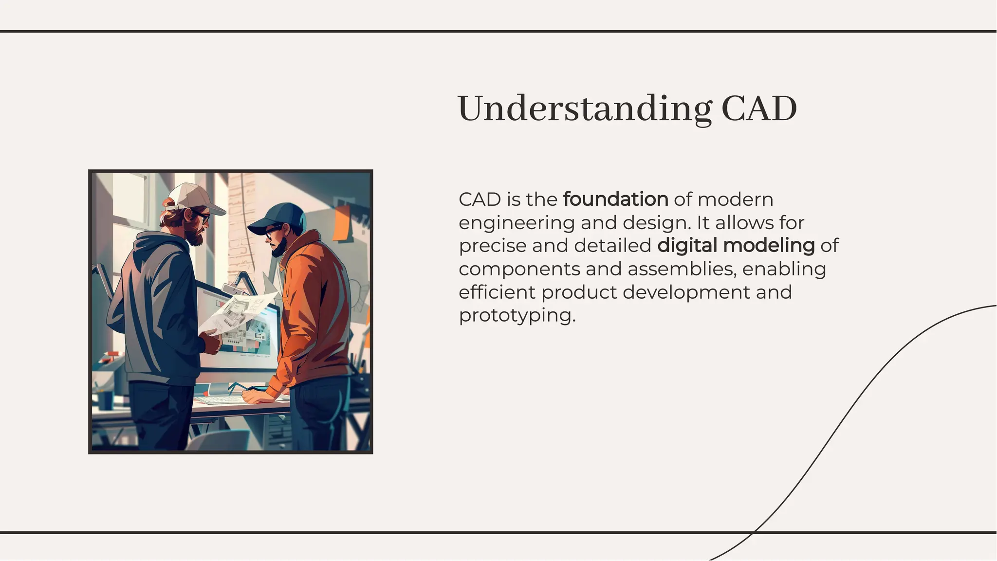 CAD is the foundation of modern
engineering and design. It allows for
precise and detailed digital modeling of
components and assemblies, enabling
efﬁcient product development and
prototyping.
CAD is the foundation of modern
engineering and design. It allows for
precise and detailed digital modeling of
components and assemblies, enabling
efﬁcient product development and
prototyping.
Understanding CAD
Understanding CAD
 