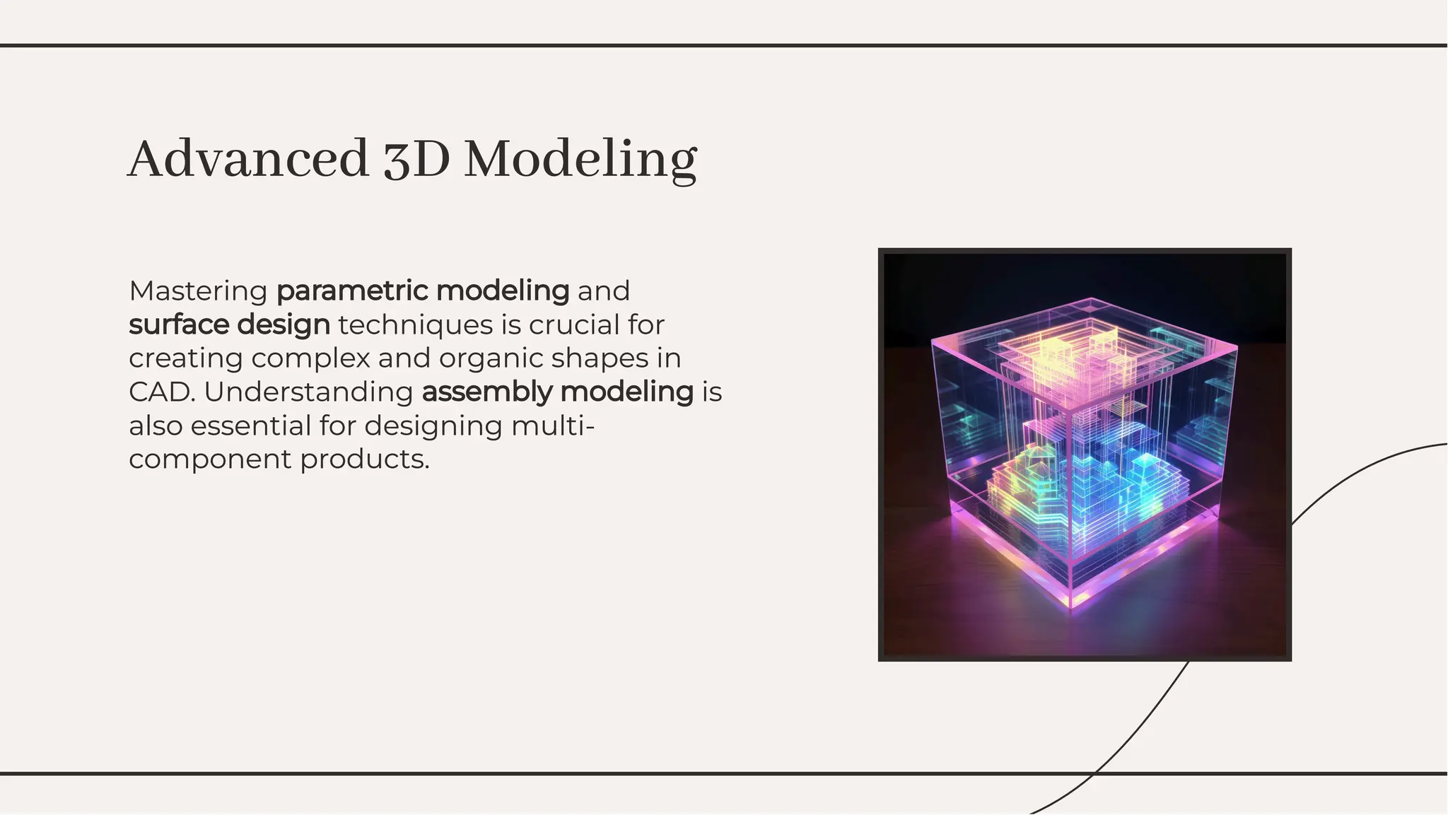 Mastering parametric modeling and
surface design techniques is crucial for
creating complex and organic shapes in
CAD. Understanding assembly modeling is
also essential for designing multi-
component products.
Mastering parametric modeling and
surface design techniques is crucial for
creating complex and organic shapes in
CAD. Understanding assembly modeling is
also essential for designing multi-
component products.
Advanced 3D Modeling
Advanced 3D Modeling
 