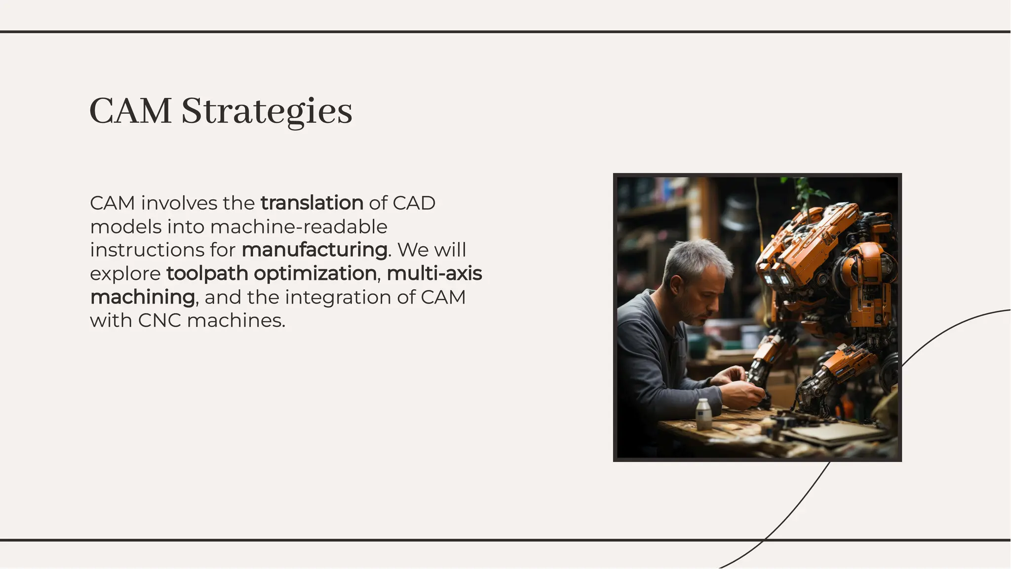 CAM involves the translation of CAD
models into machine-readable
instructions for manufacturing. We will
explore toolpath optimization, multi-axis
machining, and the integration of CAM
with CNC machines.
CAM involves the translation of CAD
models into machine-readable
instructions for manufacturing. We will
explore toolpath optimization, multi-axis
machining, and the integration of CAM
with CNC machines.
CAM Strategies
CAM Strategies
 