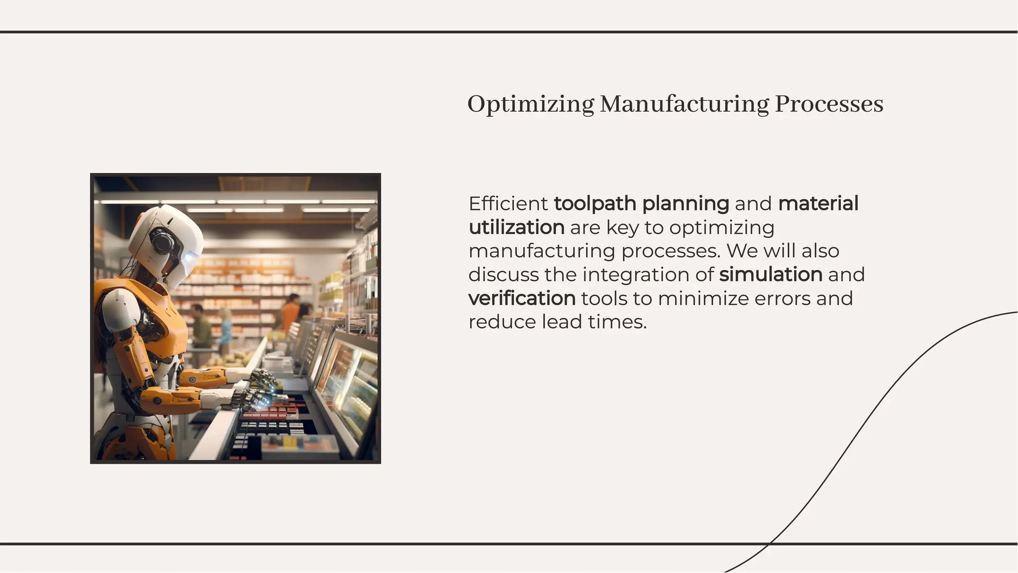 Efﬁcient toolpath planning and material
utilization are key to optimizing
manufacturing processes. We will also
discuss the integration of simulation and
veriﬁcation tools to minimize errors and
reduce lead times.
Efﬁcient toolpath planning and material
utilization are key to optimizing
manufacturing processes. We will also
discuss the integration of simulation and
veriﬁcation tools to minimize errors and
reduce lead times.
Optimizing Manufacturing Processes
Optimizing Manufacturing Processes
 