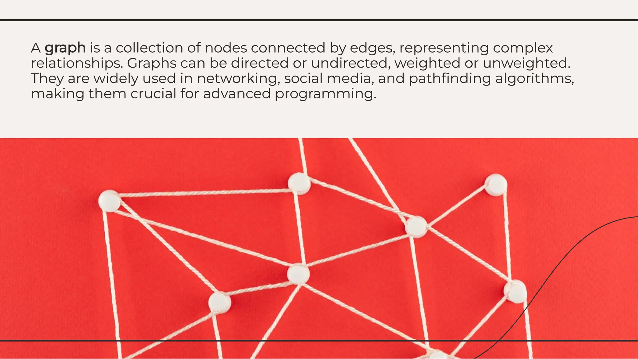 A graph is a collection of nodes connected by edges, representing complex
relationships. Graphs can be directed or undirected, weighted or unweighted.
They are widely used in networking, social media, and pathﬁnding algorithms,
making them crucial for advanced programming.
A graph is a collection of nodes connected by edges, representing complex
relationships. Graphs can be directed or undirected, weighted or unweighted.
They are widely used in networking, social media, and pathﬁnding algorithms,
making them crucial for advanced programming.
 