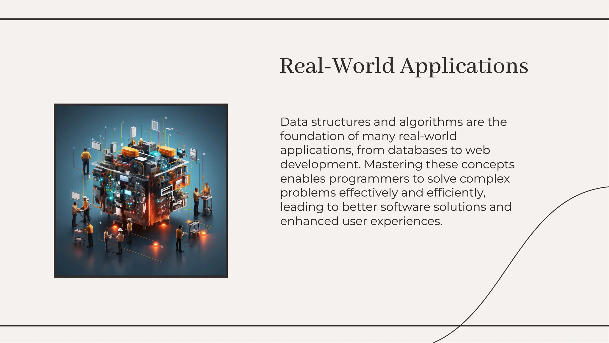 Data structures and algorithms are the
foundation of many real-world
applications, from databases to web
development. Mastering these concepts
enables programmers to solve complex
problems effectively and efﬁciently,
leading to better software solutions and
enhanced user experiences.
Data structures and algorithms are the
foundation of many real-world
applications, from databases to web
development. Mastering these concepts
enables programmers to solve complex
problems effectively and efﬁciently,
leading to better software solutions and
enhanced user experiences.
Real-World Applications
Real-World Applications
 