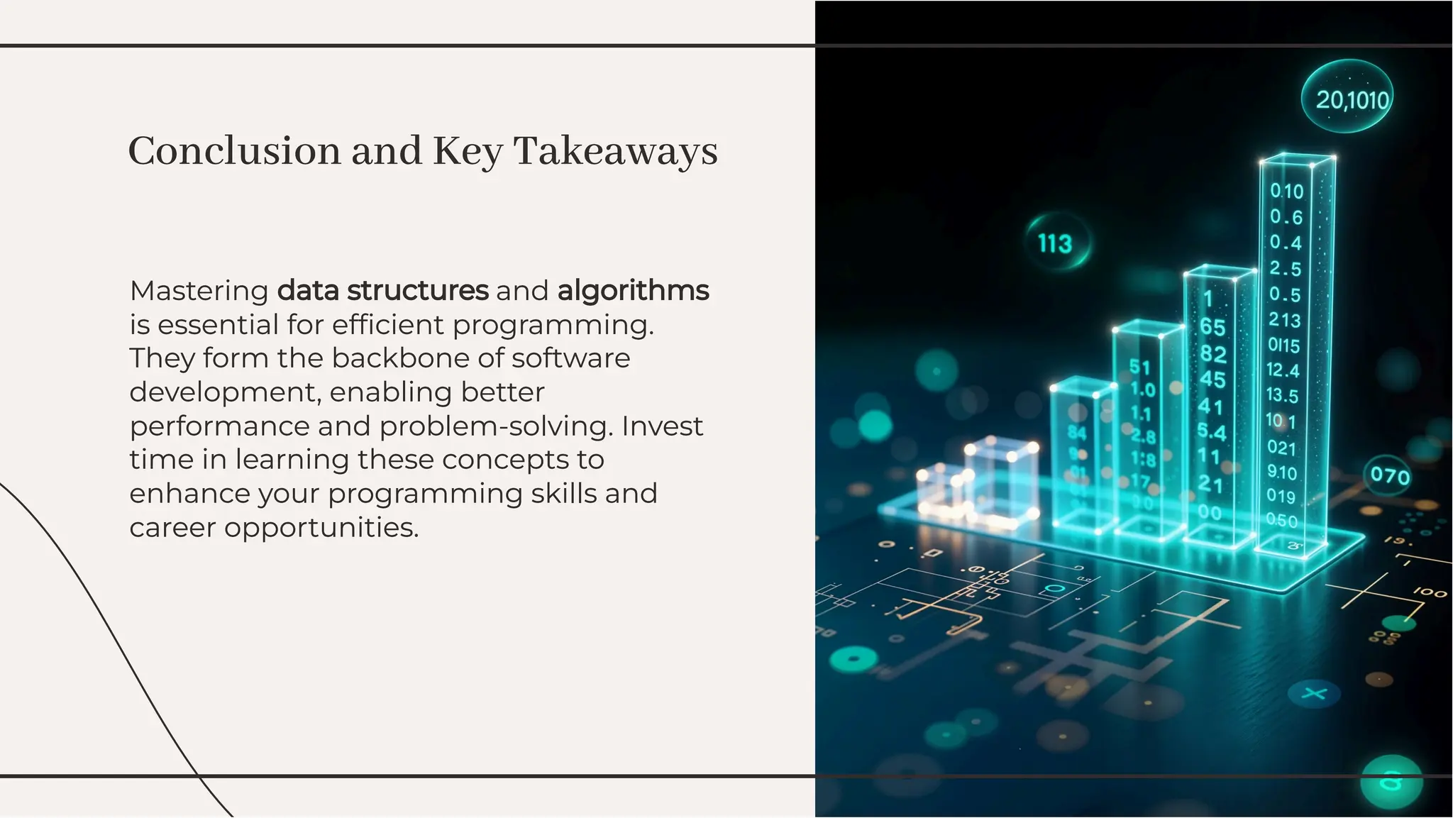 Mastering data structures and algorithms
is essential for efﬁcient programming.
They form the backbone of software
development, enabling better
performance and problem-solving. Invest
time in learning these concepts to
enhance your programming skills and
career opportunities.
Mastering data structures and algorithms
is essential for efﬁcient programming.
They form the backbone of software
development, enabling better
performance and problem-solving. Invest
time in learning these concepts to
enhance your programming skills and
career opportunities.
Conclusion and Key Takeaways
Conclusion and Key Takeaways
 