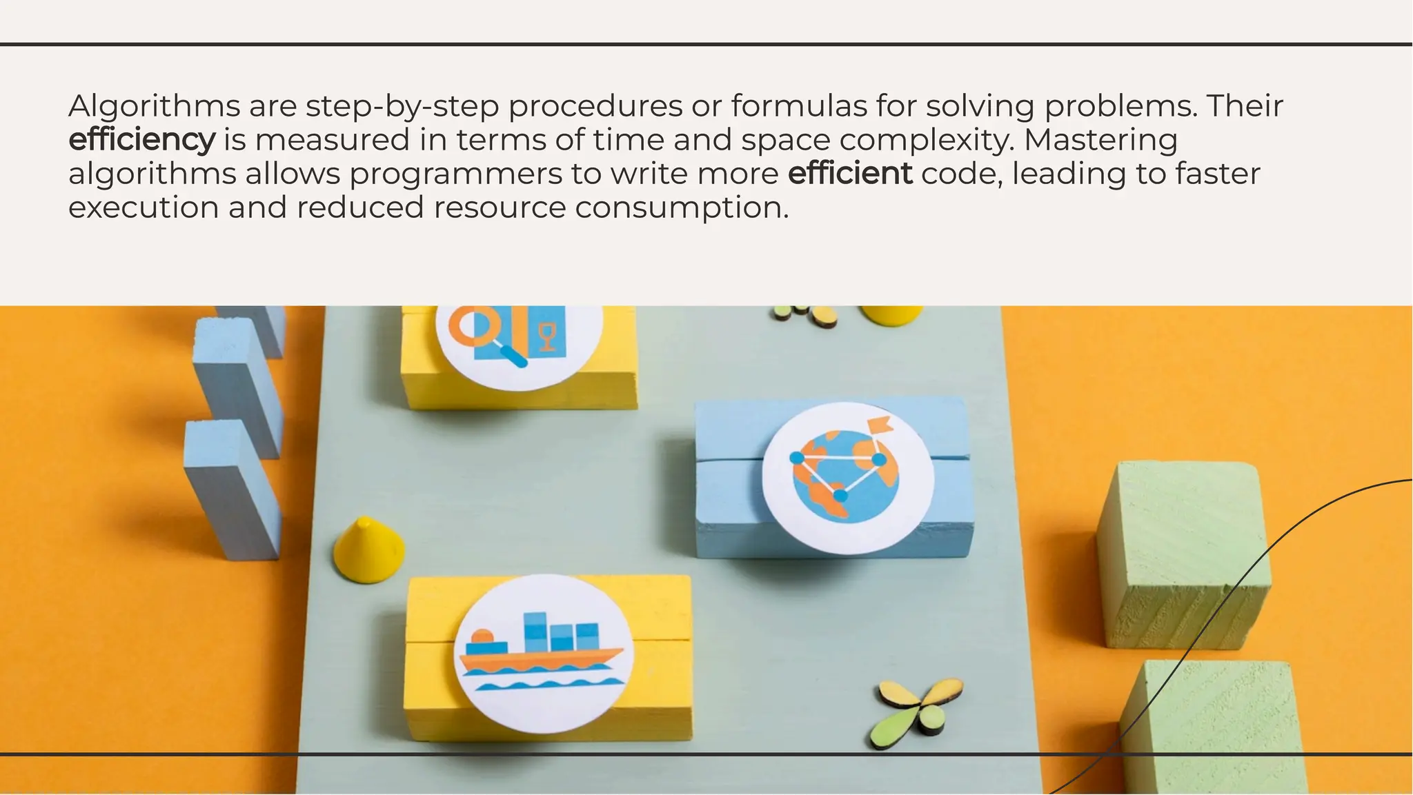 Algorithms are step-by-step procedures or formulas for solving problems. Their
efﬁciency is measured in terms of time and space complexity. Mastering
algorithms allows programmers to write more efﬁcient code, leading to faster
execution and reduced resource consumption.
Algorithms are step-by-step procedures or formulas for solving problems. Their
efﬁciency is measured in terms of time and space complexity. Mastering
algorithms allows programmers to write more efﬁcient code, leading to faster
execution and reduced resource consumption.
 