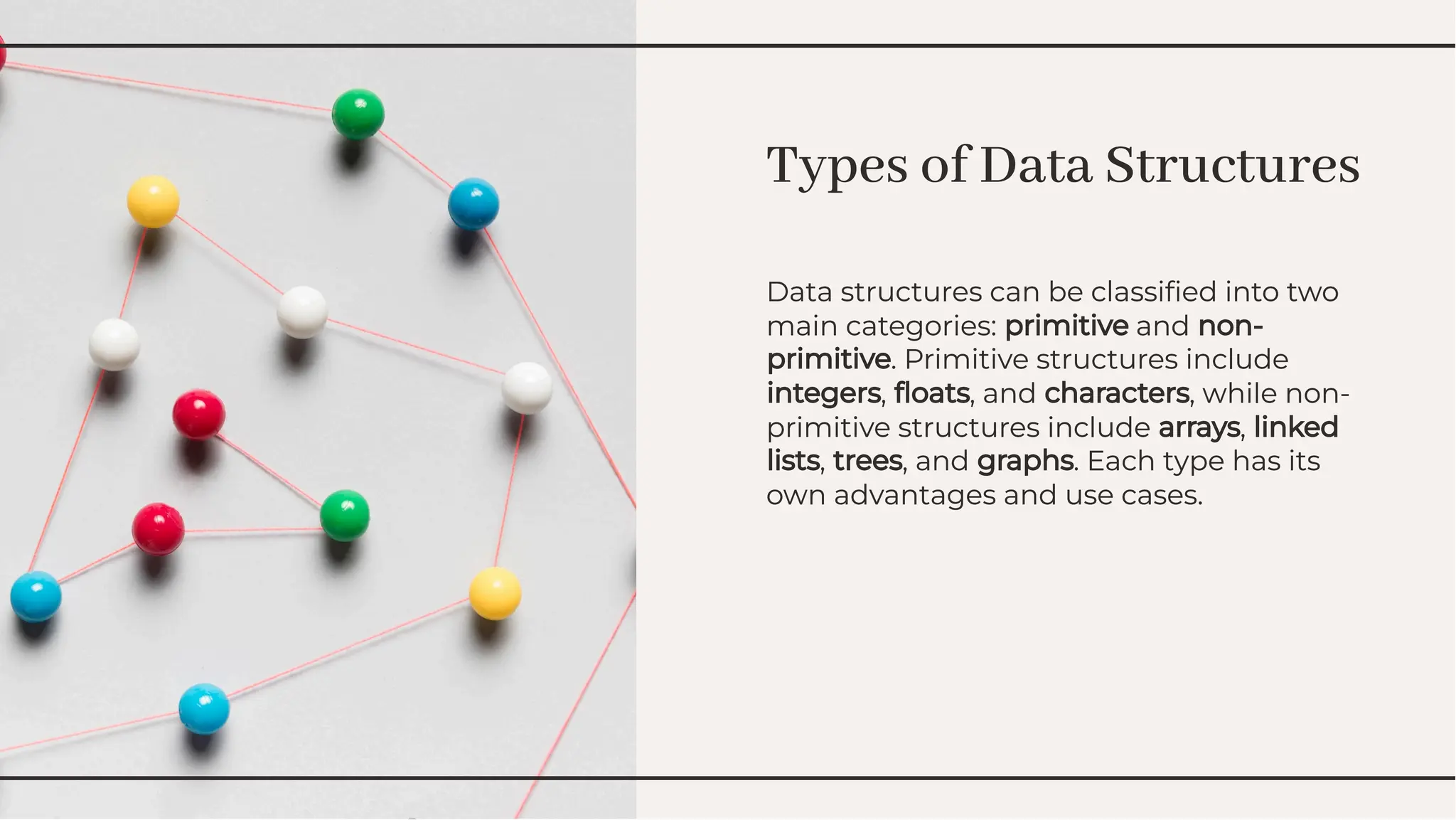 Types of Data Structures
Types of Data Structures
Data structures can be classiﬁed into two
main categories: primitive and non-
primitive. Primitive structures include
integers, ﬂoats, and characters, while non-
primitive structures include arrays, linked
lists, trees, and graphs. Each type has its
own advantages and use cases.
Data structures can be classiﬁed into two
main categories: primitive and non-
primitive. Primitive structures include
integers, ﬂoats, and characters, while non-
primitive structures include arrays, linked
lists, trees, and graphs. Each type has its
own advantages and use cases.
 