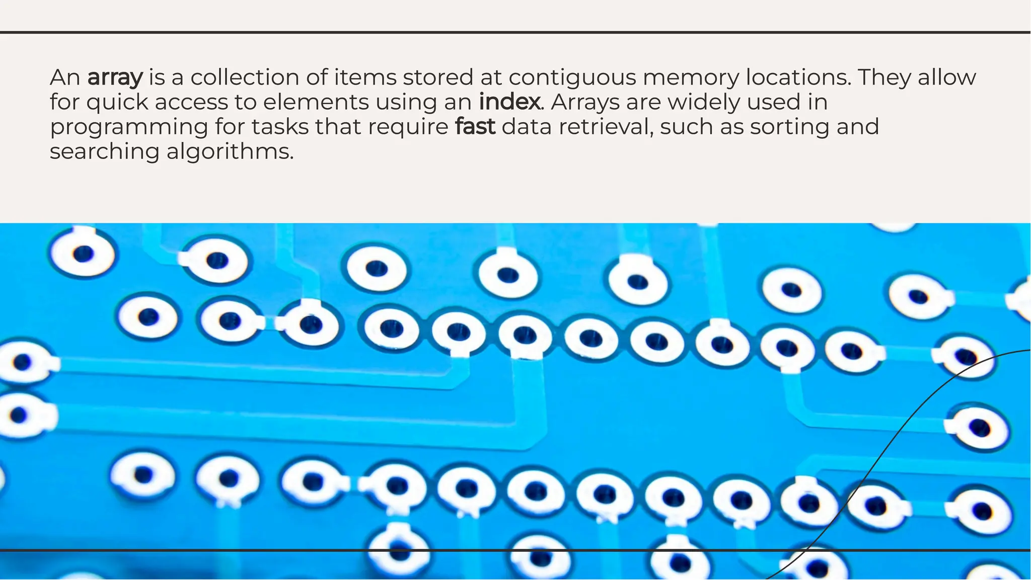 An array is a collection of items stored at contiguous memory locations. They allow
for quick access to elements using an index. Arrays are widely used in
programming for tasks that require fast data retrieval, such as sorting and
searching algorithms.
An array is a collection of items stored at contiguous memory locations. They allow
for quick access to elements using an index. Arrays are widely used in
programming for tasks that require fast data retrieval, such as sorting and
searching algorithms.
 