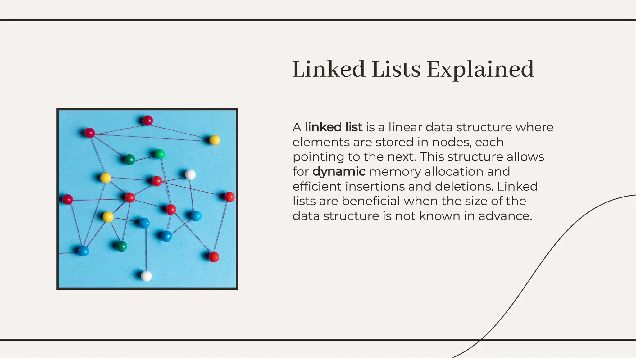 A linked list is a linear data structure where
elements are stored in nodes, each
pointing to the next. This structure allows
for dynamic memory allocation and
efﬁcient insertions and deletions. Linked
lists are beneﬁcial when the size of the
data structure is not known in advance.
A linked list is a linear data structure where
elements are stored in nodes, each
pointing to the next. This structure allows
for dynamic memory allocation and
efﬁcient insertions and deletions. Linked
lists are beneﬁcial when the size of the
data structure is not known in advance.
Linked Lists Explained
Linked Lists Explained
 