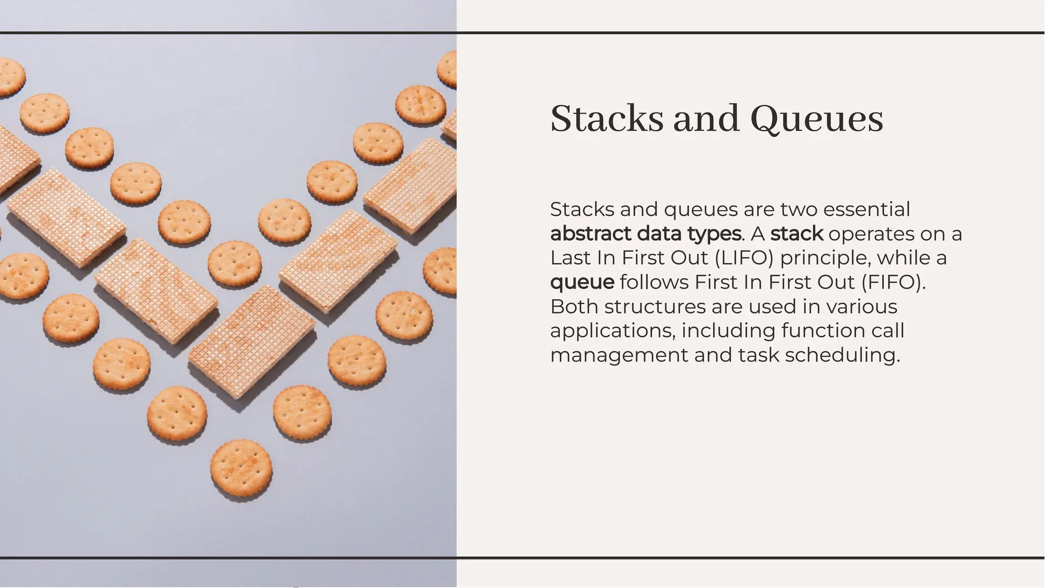 Stacks and Queues
Stacks and Queues
Stacks and queues are two essential
abstract data types. A stack operates on a
Last In First Out (LIFO) principle, while a
queue follows First In First Out (FIFO).
Both structures are used in various
applications, including function call
management and task scheduling.
Stacks and queues are two essential
abstract data types. A stack operates on a
Last In First Out (LIFO) principle, while a
queue follows First In First Out (FIFO).
Both structures are used in various
applications, including function call
management and task scheduling.
 