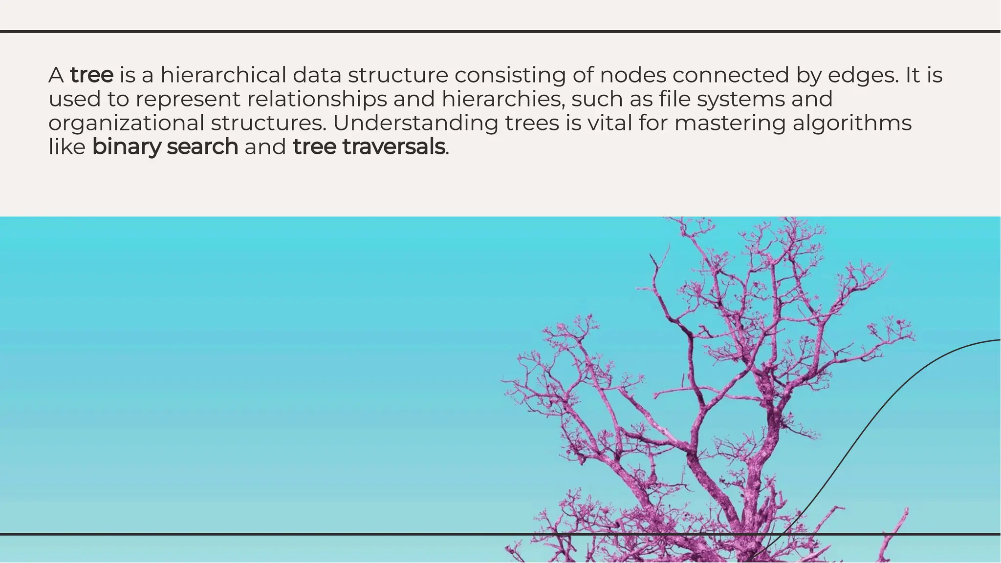 A tree is a hierarchical data structure consisting of nodes connected by edges. It is
used to represent relationships and hierarchies, such as ﬁle systems and
organizational structures. Understanding trees is vital for mastering algorithms
like binary search and tree traversals.
A tree is a hierarchical data structure consisting of nodes connected by edges. It is
used to represent relationships and hierarchies, such as ﬁle systems and
organizational structures. Understanding trees is vital for mastering algorithms
like binary search and tree traversals.
 