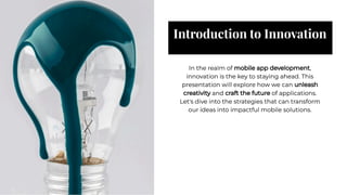 Introduction to Innovation
Introduction to Innovation
In the realm of mobile app development,
innovation is the key to staying ahead. This
presentation will explore how we can unleash
creativity and craft the future of applications.
Let's dive into the strategies that can transform
our ideas into impactful mobile solutions.
In the realm of mobile app development,
innovation is the key to staying ahead. This
presentation will explore how we can unleash
creativity and craft the future of applications.
Let's dive into the strategies that can transform
our ideas into impactful mobile solutions.
 