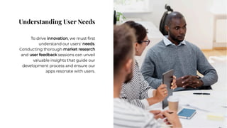 Understanding User Needs
Understanding User Needs
To drive innovation, we must ﬁrst
understand our users' needs.
Conducting thorough market research
and user feedback sessions can unveil
valuable insights that guide our
development process and ensure our
apps resonate with users.
To drive innovation, we must ﬁrst
understand our users' needs.
Conducting thorough market research
and user feedback sessions can unveil
valuable insights that guide our
development process and ensure our
apps resonate with users.
 