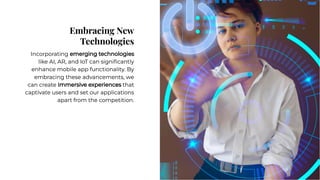 Embracing New
Technologies
Embracing New
Technologies
Incorporating emerging technologies
like AI, AR, and IoT can signiﬁcantly
enhance mobile app functionality. By
embracing these advancements, we
can create immersive experiences that
captivate users and set our applications
apart from the competition.
Incorporating emerging technologies
like AI, AR, and IoT can signiﬁcantly
enhance mobile app functionality. By
embracing these advancements, we
can create immersive experiences that
captivate users and set our applications
apart from the competition.
 