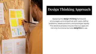 Design Thinking Approach
Design Thinking Approach
Applying the design thinking framework
encourages us to empathize with users, deﬁne
problems, ideate solutions, and prototype rapidly.
This iterative process ensures that our apps are
not only functional but also delightful to use.
Applying the design thinking framework
encourages us to empathize with users, deﬁne
problems, ideate solutions, and prototype rapidly.
This iterative process ensures that our apps are
not only functional but also delightful to use.
 
