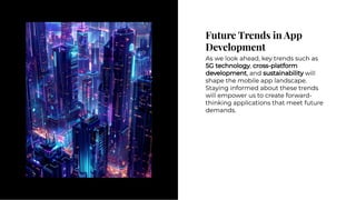 Future Trends in App
Development
Future Trends in App
Development
As we look ahead, key trends such as
5G technology, cross-platform
development, and sustainability will
shape the mobile app landscape.
Staying informed about these trends
will empower us to create forward-
thinking applications that meet future
demands.
As we look ahead, key trends such as
5G technology, cross-platform
development, and sustainability will
shape the mobile app landscape.
Staying informed about these trends
will empower us to create forward-
thinking applications that meet future
demands.
 