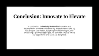 Conclusion: Innovate to Elevate
Conclusion: Innovate to Elevate
In conclusion, unleashing innovation in mobile app
development is essential for creating impactful solutions. By
focusing on user needs, adopting new technologies, and
embracing agile methodologies, we can craft a future where
our apps thrive and users are delighted.
In conclusion, unleashing innovation in mobile app
development is essential for creating impactful solutions. By
focusing on user needs, adopting new technologies, and
embracing agile methodologies, we can craft a future where
our apps thrive and users are delighted.
 