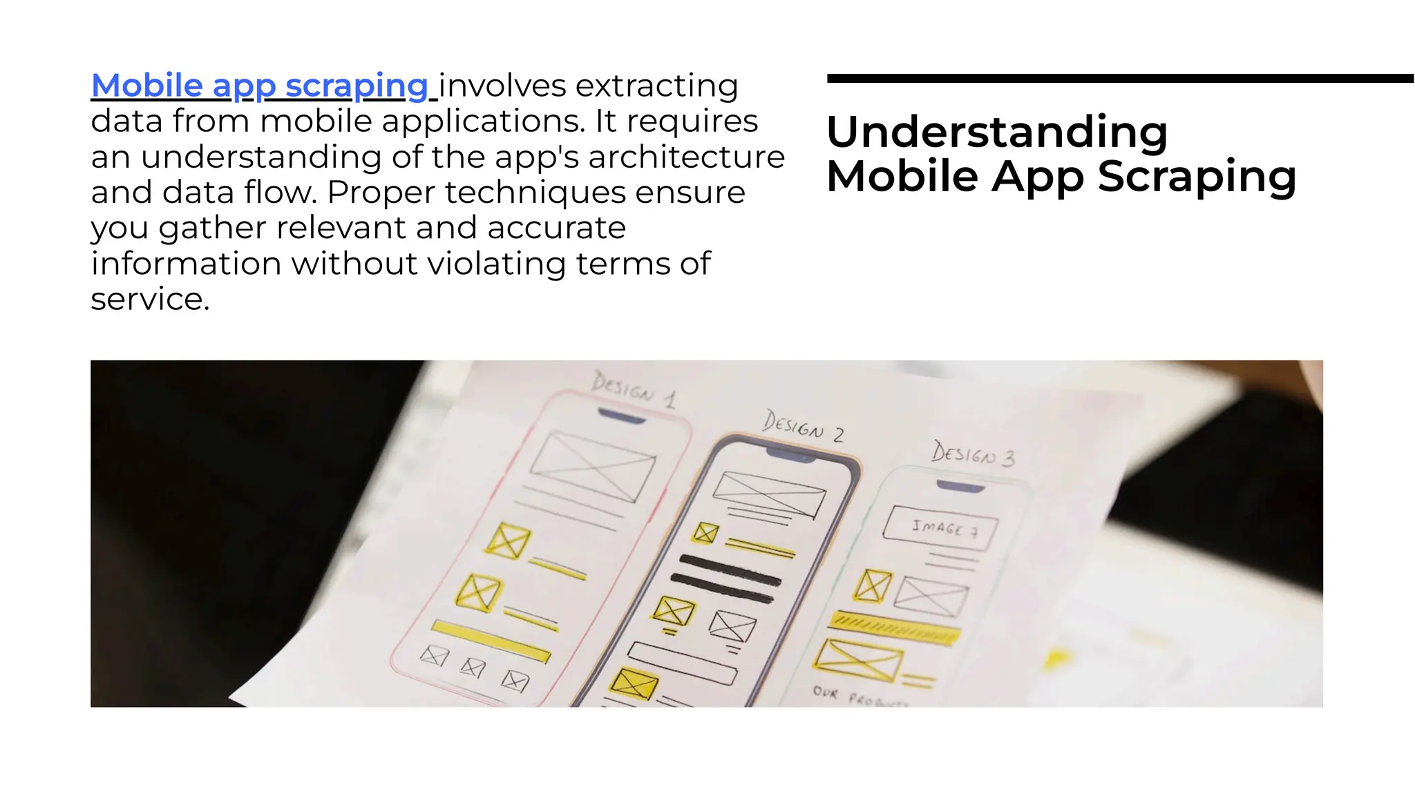 Mobile app scraping involves extracting
data from mobile applications. It requires
an understanding of the app's architecture
and data ﬂow. Proper techniques ensure
you gather relevant and accurate
information without violating terms of
service.
Mobile app scraping
Understanding
Mobile App Scraping
 